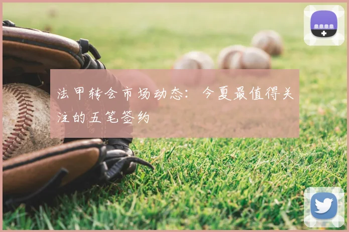 法甲转会市场动态:今夏最值得关注的五笔签约