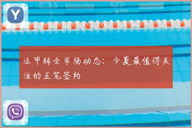 法甲转会市场动态:今夏最值得关注的五笔签约