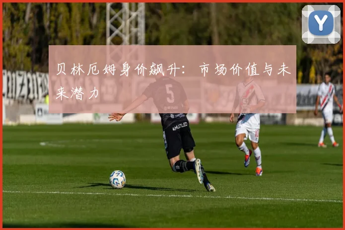 贝林厄姆身价飙升:市场价值与未来潜力