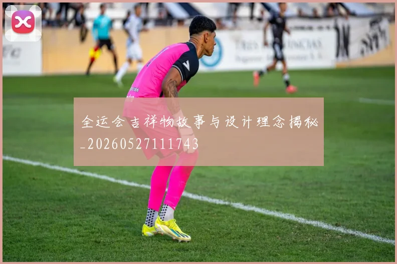 全运会吉祥物故事与设计理念揭秘_20260527111743