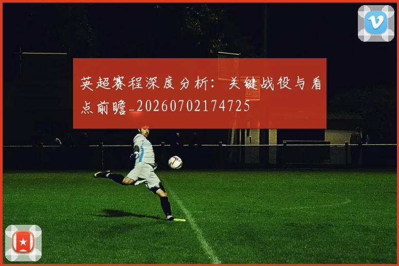 英超赛程深度分析:关键战役与看点前瞻_20260702174725