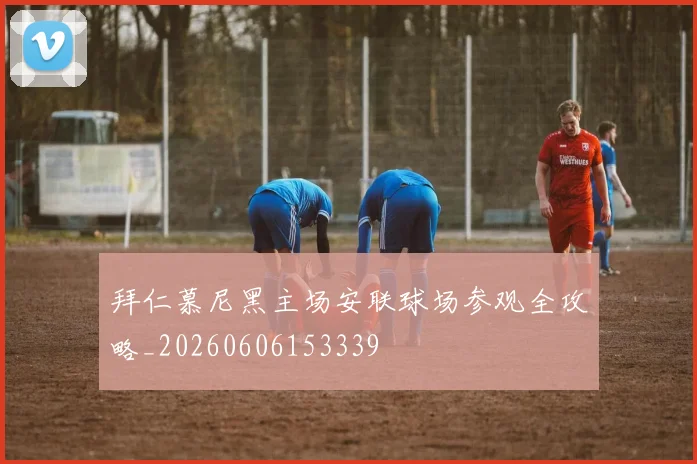 拜仁慕尼黑主场安联球场参观全攻略_20260606153339